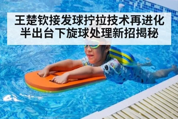 王楚钦接发球拧拉技术再进化 半出台下旋球处理新招揭秘