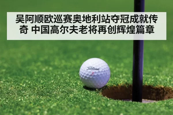 吴阿顺欧巡赛奥地利站夺冠成就传奇 中国高尔夫老将再创辉煌篇章