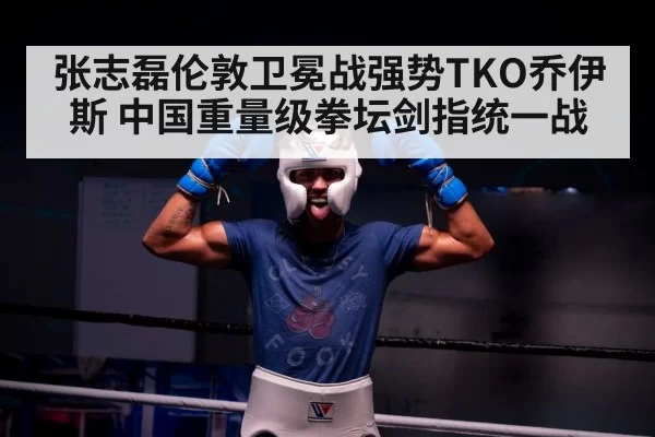 张志磊伦敦卫冕战强势TKO乔伊斯 中国重量级拳坛剑指统一战