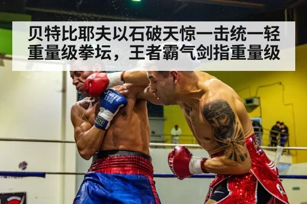 贝特比耶夫以石破天惊一击统一轻重量级拳坛，王者霸气剑指重量级