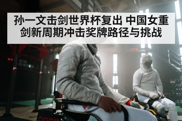 孙一文击剑世界杯复出 中国女重剑新周期冲击奖牌路径与挑战